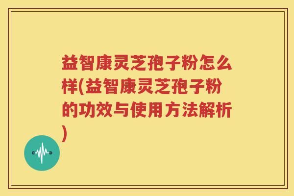 益智康灵芝孢子粉怎么样(益智康灵芝孢子粉的功效与使用方法解析)
