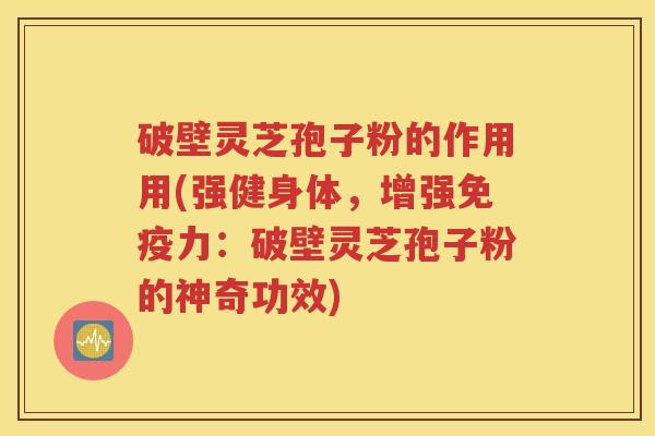 破壁灵芝孢子粉的作用用(强健身体，增强免疫力：破壁灵芝孢子粉的神奇功效)