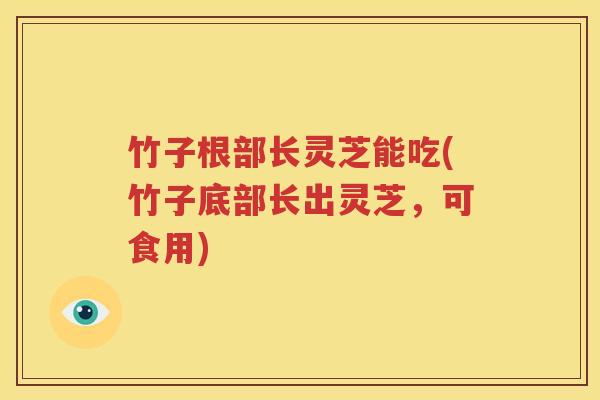 竹子根部长灵芝能吃(竹子底部长出灵芝，可食用)