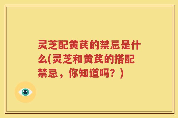 灵芝配黄芪的禁忌是什么(灵芝和黄芪的搭配禁忌，你知道吗？)