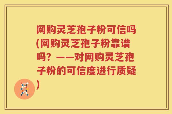 网购灵芝孢子粉可信吗(网购灵芝孢子粉靠谱吗？——对网购灵芝孢子粉的可信度进行质疑)