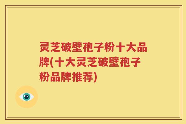 灵芝破壁孢子粉十大品牌(十大灵芝破壁孢子粉品牌推荐)