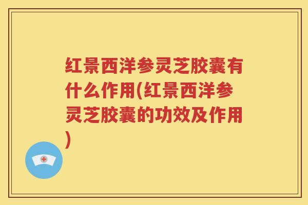 红景西洋参灵芝胶囊有什么作用(红景西洋参灵芝胶囊的功效及作用)