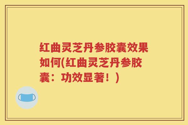 红曲灵芝丹参胶囊效果如何(红曲灵芝丹参胶囊：功效显著！)