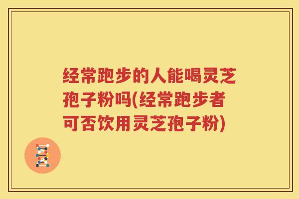 经常跑步的人能喝灵芝孢子粉吗(经常跑步者可否饮用灵芝孢子粉)