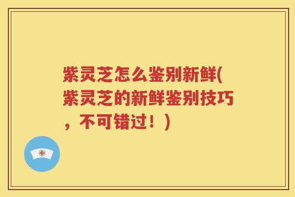 紫灵芝怎么鉴别新鲜(紫灵芝的新鲜鉴别技巧，不可错过！)