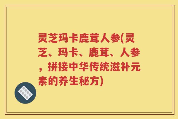 灵芝玛卡鹿茸人参(灵芝、玛卡、鹿茸、人参，拼接中华传统滋补元素的养生秘方)