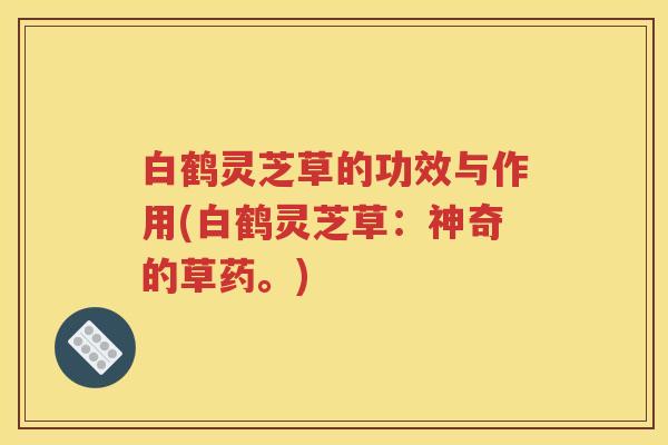 白鹤灵芝草的功效与作用(白鹤灵芝草：神奇的草药。)