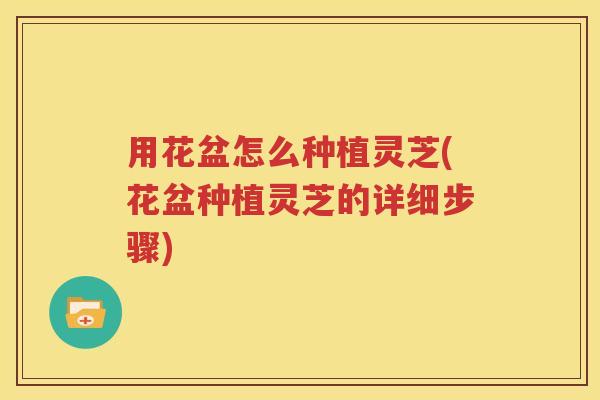 用花盆怎么种植灵芝(花盆种植灵芝的详细步骤)