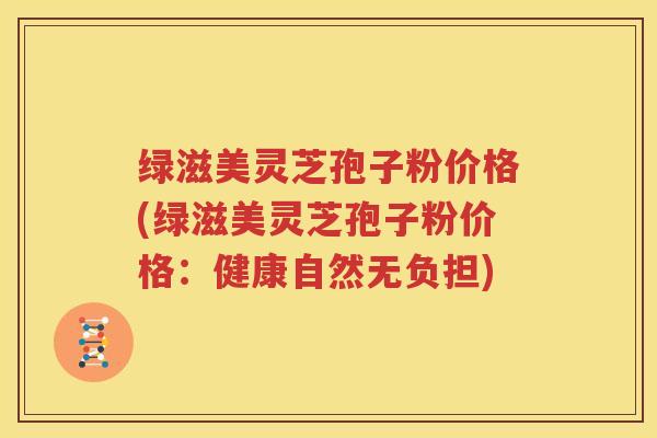 绿滋美灵芝孢子粉价格(绿滋美灵芝孢子粉价格：健康自然无负担)