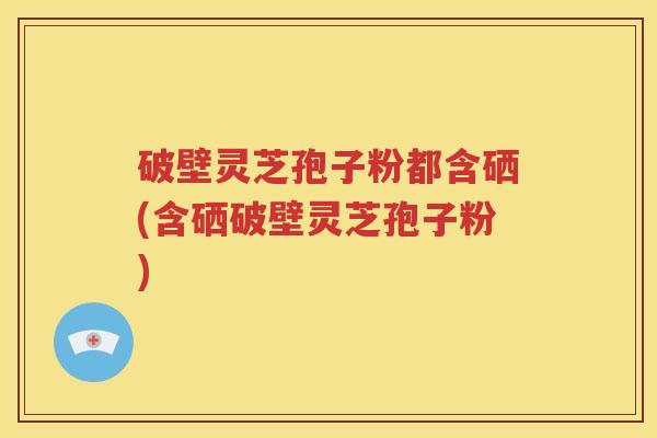 破壁灵芝孢子粉都含硒(含硒破壁灵芝孢子粉)