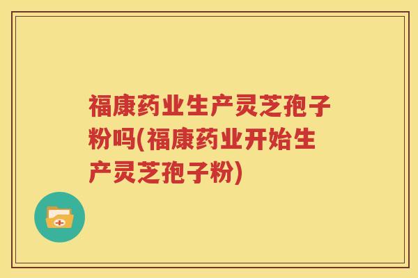 福康药业生产灵芝孢子粉吗(福康药业开始生产灵芝孢子粉)