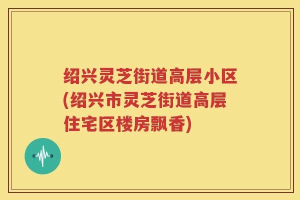 绍兴灵芝街道高层小区(绍兴市灵芝街道高层住宅区楼房飘香)