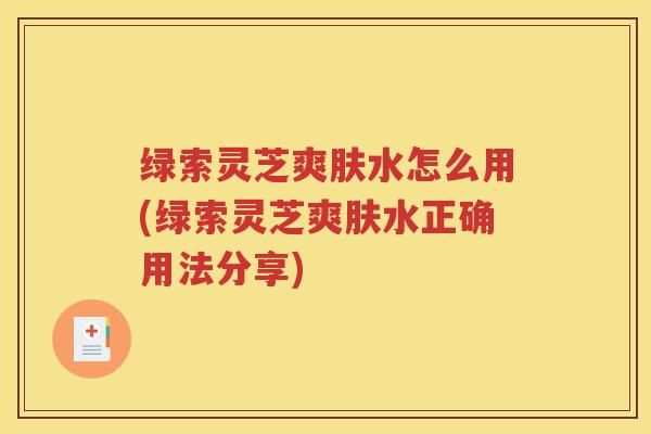 绿索灵芝爽肤水怎么用(绿索灵芝爽肤水正确用法分享)