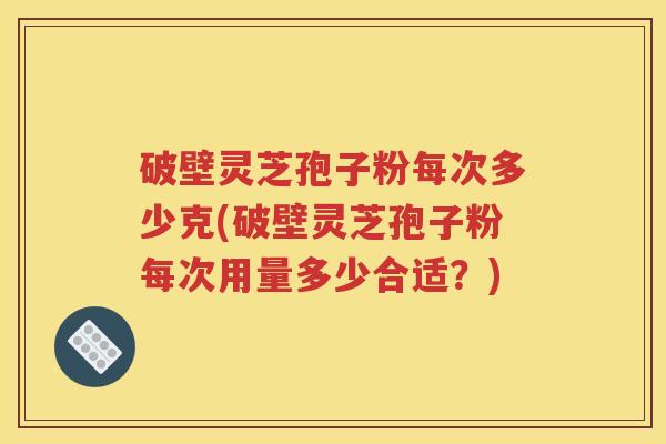 破壁灵芝孢子粉每次多少克(破壁灵芝孢子粉每次用量多少合适？)