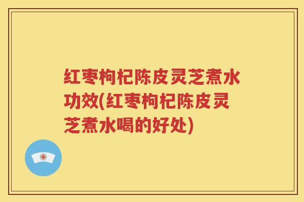 红枣枸杞陈皮灵芝煮水功效(红枣枸杞陈皮灵芝煮水喝的好处)