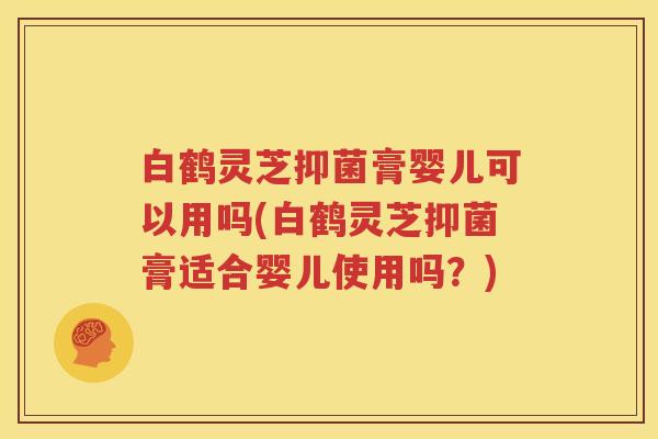 白鹤灵芝抑菌膏婴儿可以用吗(白鹤灵芝抑菌膏适合婴儿使用吗？)