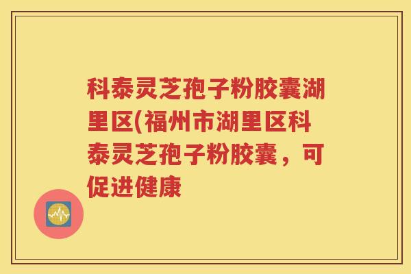 科泰灵芝孢子粉胶囊湖里区(福州市湖里区科泰灵芝孢子粉胶囊，可促进健康