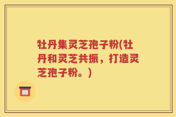 牡丹集灵芝孢子粉(牡丹和灵芝共振，打造灵芝孢子粉。)