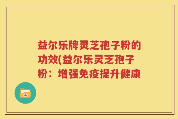 益尔乐牌灵芝孢子粉的功效(益尔乐灵芝孢子粉：增强免疫提升健康