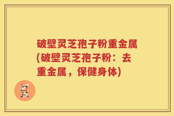 破壁灵芝孢子粉重金属(破壁灵芝孢子粉：去重金属，保健身体)
