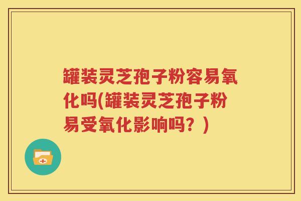 罐装灵芝孢子粉容易氧化吗(罐装灵芝孢子粉易受氧化影响吗？)