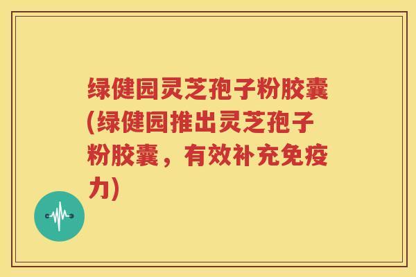 绿健园灵芝孢子粉胶囊(绿健园推出灵芝孢子粉胶囊，有效补充免疫力)