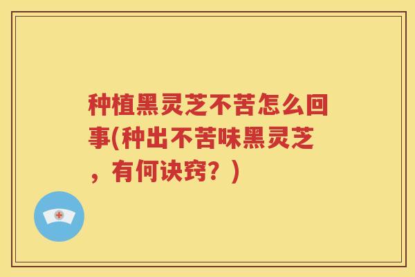 种植黑灵芝不苦怎么回事(种出不苦味黑灵芝，有何诀窍？)