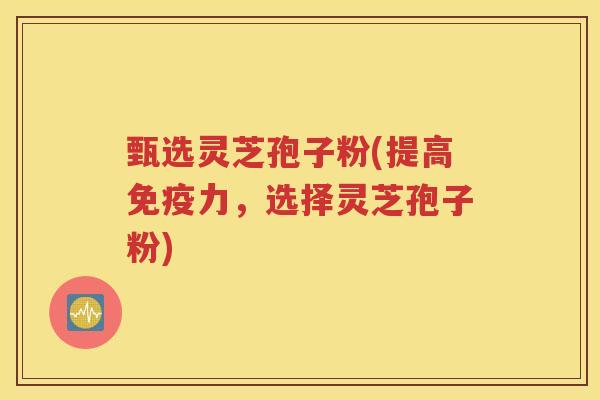 甄选灵芝孢子粉(提高免疫力，选择灵芝孢子粉)
