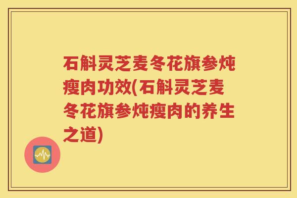 石斛灵芝麦冬花旗参炖瘦肉功效(石斛灵芝麦冬花旗参炖瘦肉的养生之道)
