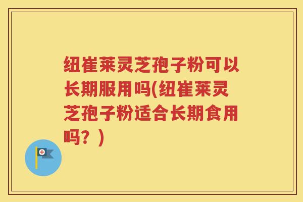 纽崔莱灵芝孢子粉可以长期服用吗(纽崔莱灵芝孢子粉适合长期食用吗？)