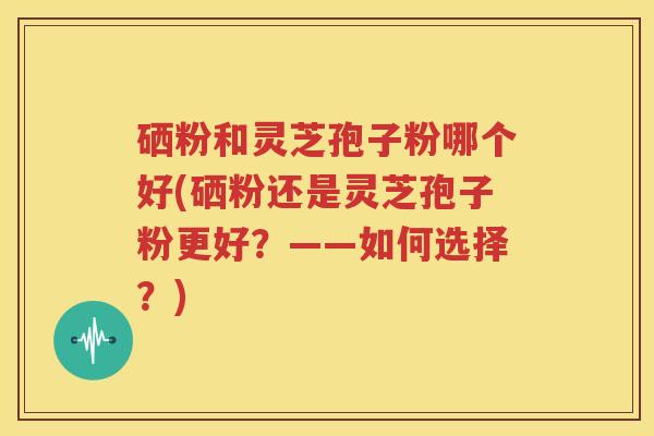 硒粉和灵芝孢子粉哪个好(硒粉还是灵芝孢子粉更好？——如何选择？)