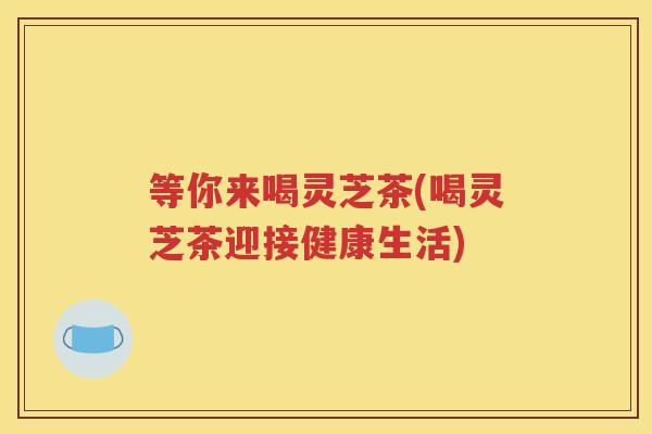 等你来喝灵芝茶(喝灵芝茶迎接健康生活)