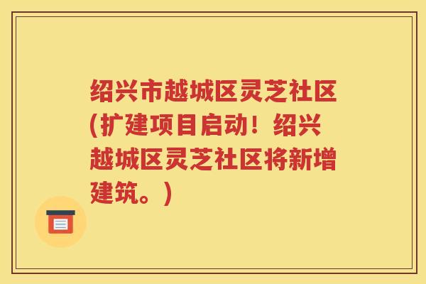 绍兴市越城区灵芝社区(扩建项目启动！绍兴越城区灵芝社区将新增建筑。)