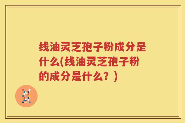 线油灵芝孢子粉成分是什么(线油灵芝孢子粉的成分是什么？)