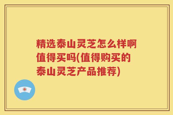 精选泰山灵芝怎么样啊值得买吗(值得购买的泰山灵芝产品推荐)