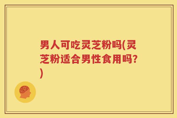 男人可吃灵芝粉吗(灵芝粉适合男性食用吗？)