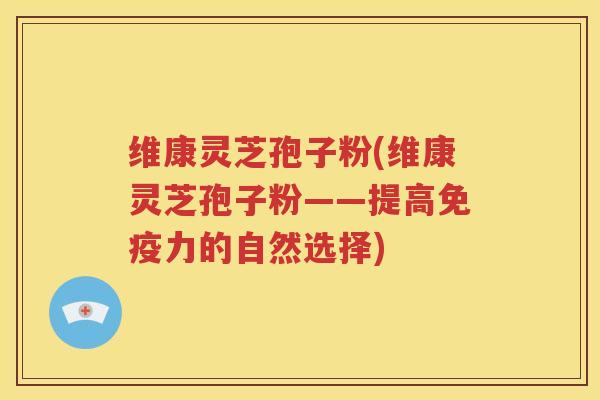 维康灵芝孢子粉(维康灵芝孢子粉——提高免疫力的自然选择)