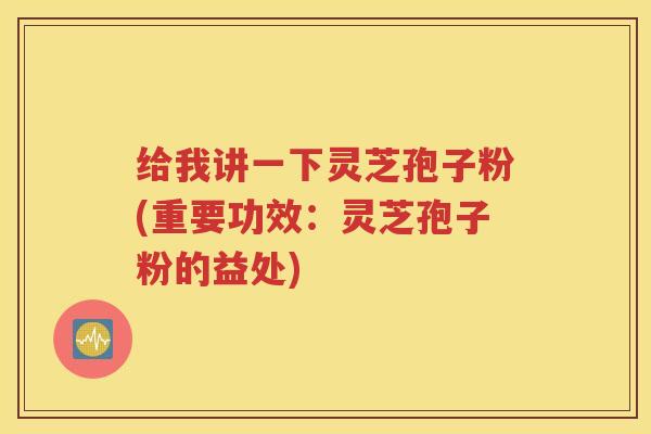 给我讲一下灵芝孢子粉(重要功效：灵芝孢子粉的益处)