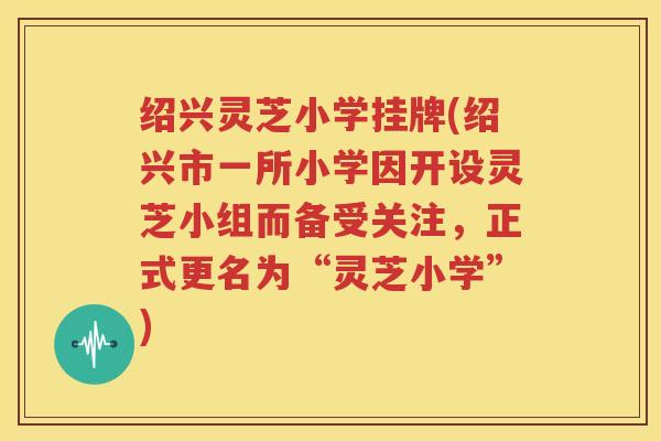 绍兴灵芝小学挂牌(绍兴市一所小学因开设灵芝小组而备受关注，正式更名为“灵芝小学”)