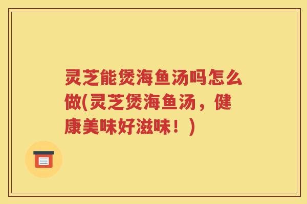 灵芝能煲海鱼汤吗怎么做(灵芝煲海鱼汤，健康美味好滋味！)