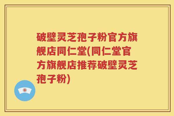 破壁灵芝孢子粉官方旗舰店同仁堂(同仁堂官方旗舰店推荐破壁灵芝孢子粉)