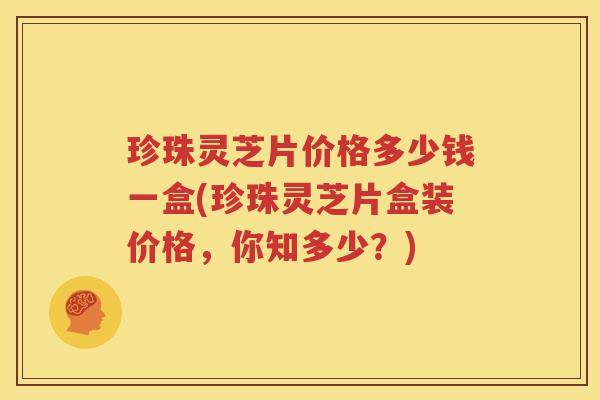 珍珠灵芝片价格多少钱一盒(珍珠灵芝片盒装价格，你知多少？)