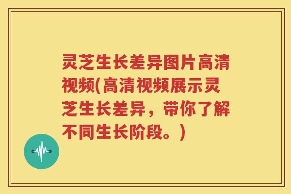 灵芝生长差异图片高清视频(高清视频展示灵芝生长差异，带你了解不同生长阶段。)