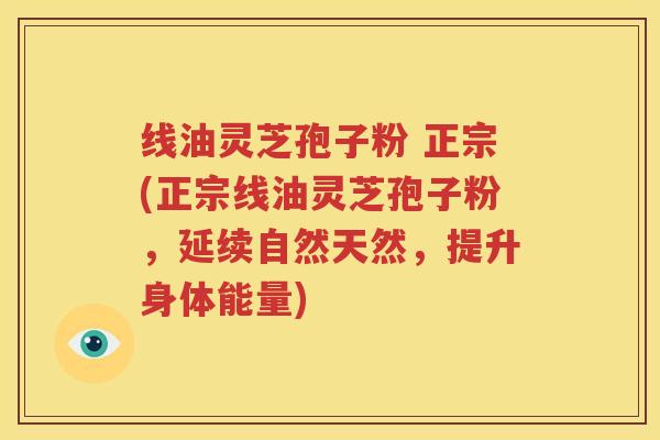 线油灵芝孢子粉 正宗(正宗线油灵芝孢子粉，延续自然天然，提升身体能量)