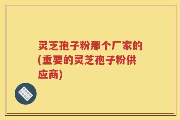 灵芝孢子粉那个厂家的(重要的灵芝孢子粉供应商)