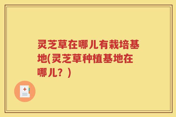 灵芝草在哪儿有栽培基地(灵芝草种植基地在哪儿？)