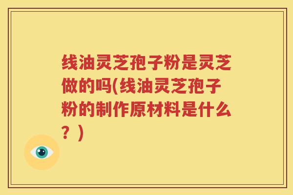 线油灵芝孢子粉是灵芝做的吗(线油灵芝孢子粉的制作原材料是什么？)