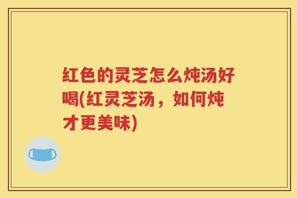 红色的灵芝怎么炖汤好喝(红灵芝汤，如何炖才更美味)