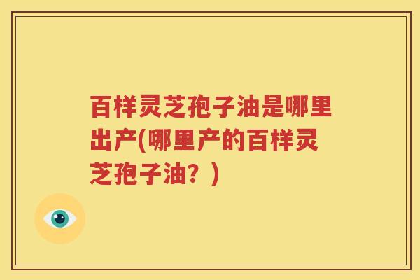 百样灵芝孢子油是哪里出产(哪里产的百样灵芝孢子油？)
